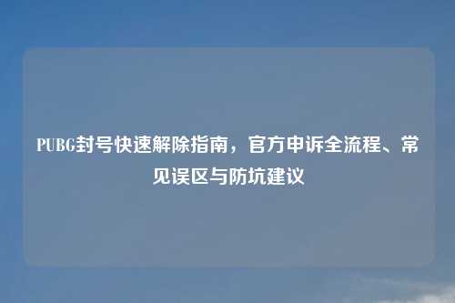 PUBG封号快速解除指南，官方申诉全流程、常见误区与防坑建议