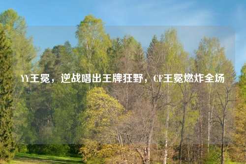 YY王冕，逆战唱出王牌狂野，CF王冕燃炸全场