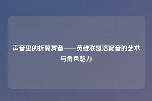 声音里的折翼舞者——英雄联盟洛配音的艺术与角色魅力