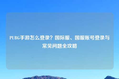 PUBG手游怎么登录？国际服、国服账号登录与常见问题全攻略