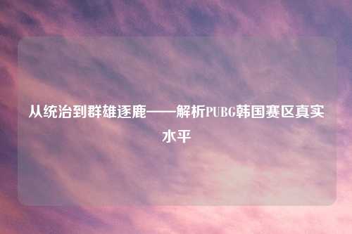 从统治到群雄逐鹿——解析PUBG韩国赛区真实水平