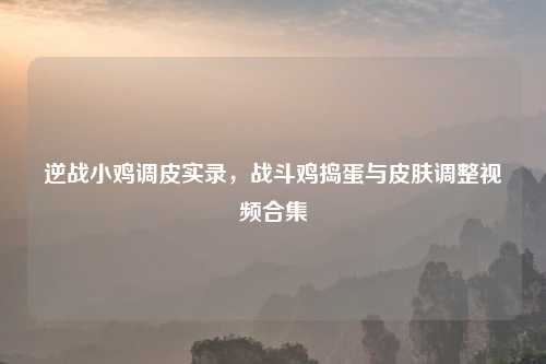 逆战小鸡调皮实录，战斗鸡捣蛋与皮肤调整视频合集