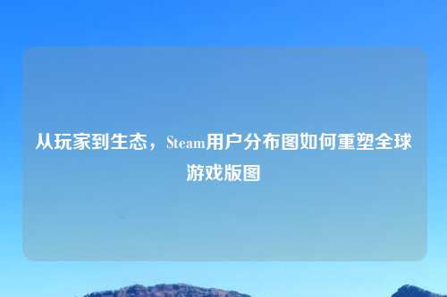 从玩家到生态，Steam用户分布图如何重塑全球游戏版图