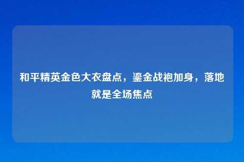 和平精英金色大衣盘点，鎏金战袍加身，落地就是全场焦点