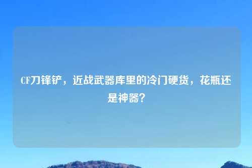CF刀锋铲，近战武器库里的冷门硬货，花瓶还是神器？