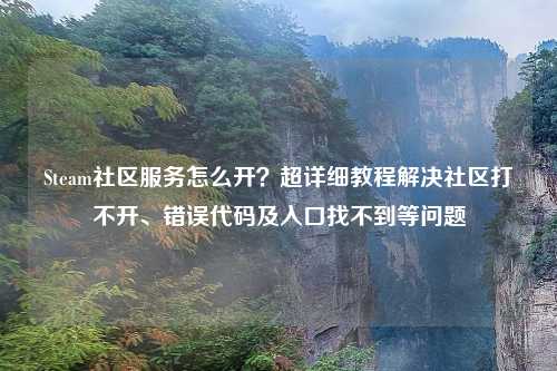 Steam社区服务怎么开？超详细教程解决社区打不开、错误代码及入口找不到等问题