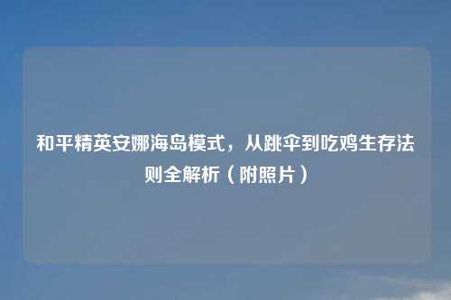 和平精英安娜海岛模式，从跳伞到吃鸡生存法则全解析（附照片）