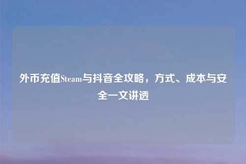外币充值Steam与抖音全攻略，方式、成本与安全一文讲透