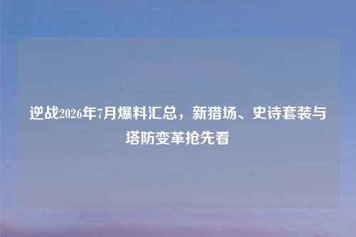 逆战2026年7月爆料汇总，新猎场、史诗套装与塔防变革抢先看