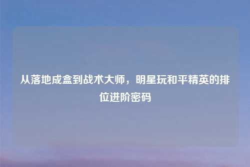 从落地成盒到战术大师，明星玩和平精英的排位进阶密码
