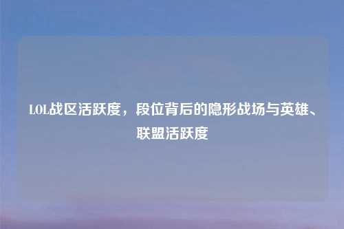LOL战区活跃度，段位背后的隐形战场与英雄、联盟活跃度