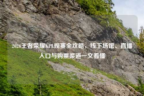 2026王者荣耀KPL观赛全攻略，线下场馆、直播入口与购票渠道一文看懂