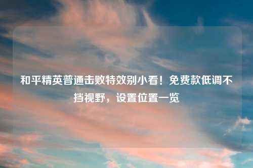 和平精英普通击败特效别小看！免费款低调不挡视野，设置位置一览