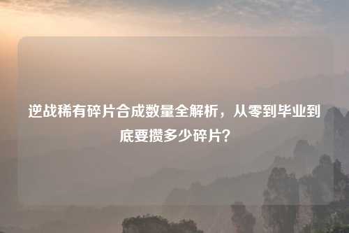 逆战稀有碎片合成数量全解析，从零到毕业到底要攒多少碎片？