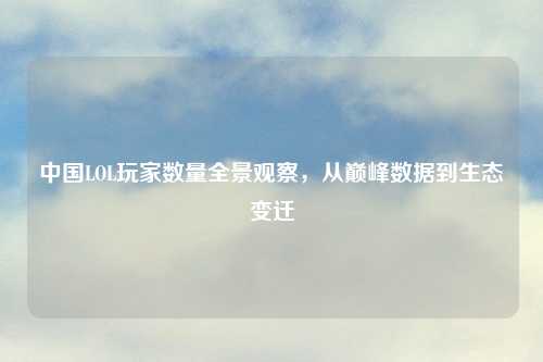 中国LOL玩家数量全景观察，从巅峰数据到生态变迁