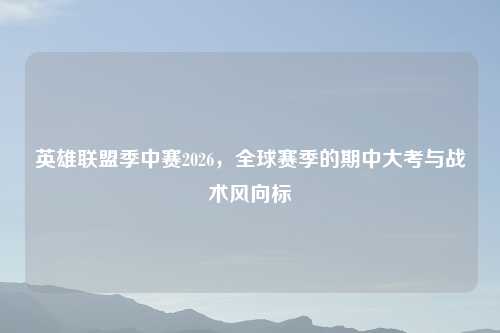 英雄联盟季中赛2026，全球赛季的期中大考与战术风向标