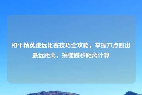 和平精英跳远比赛技巧全攻略，掌握六点跳出最远距离，搞懂跳秒距离计算