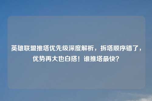 英雄联盟推塔优先级深度解析，拆塔顺序错了，优势再大也白搭！谁推塔最快？
