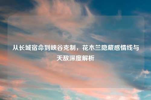从长城宿命到峡谷克制，花木兰隐藏感情线与天敌深度解析