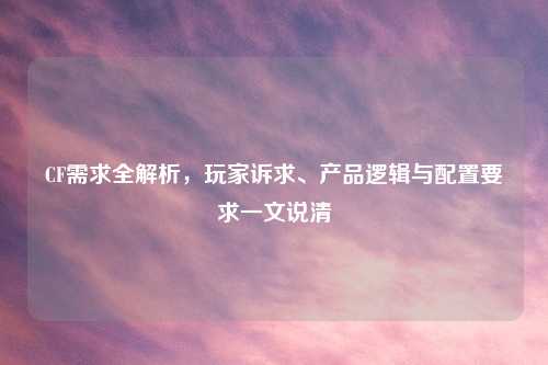 CF需求全解析，玩家诉求、产品逻辑与配置要求一文说清