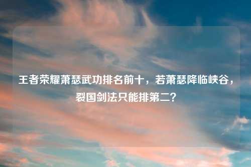 王者荣耀萧瑟武功排名前十，若萧瑟降临峡谷，裂国剑法只能排第二？