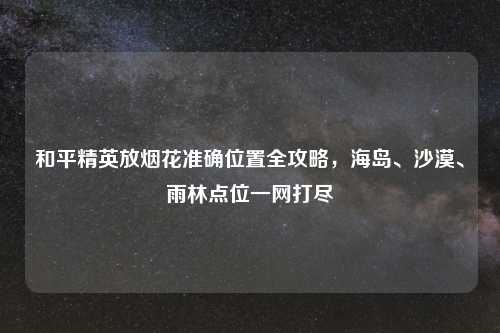 和平精英放烟花准确位置全攻略，海岛、沙漠、雨林点位一网打尽