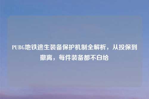 PUBG地铁逃生装备保护机制全解析，从投保到撤离，每件装备都不白给