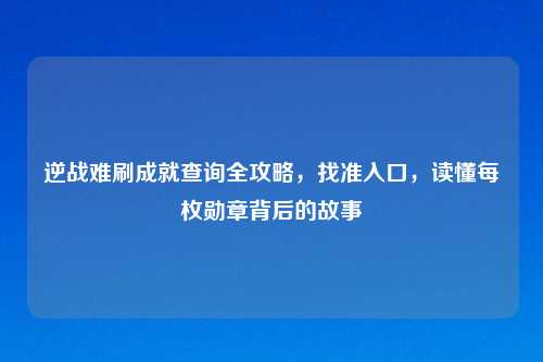 逆战难刷成就查询全攻略，找准入口，读懂每枚勋章背后的故事