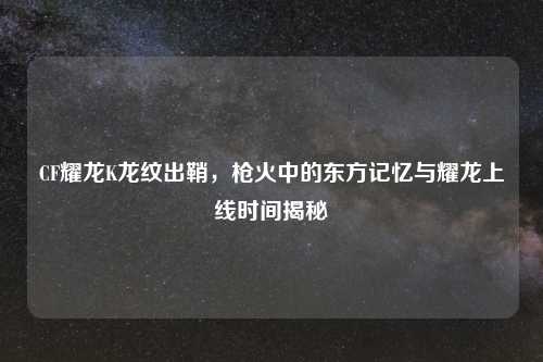 CF耀龙K龙纹出鞘，枪火中的东方记忆与耀龙上线时间揭秘