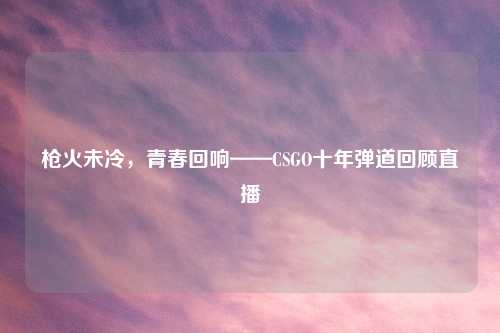 枪火未冷，青春回响——CSGO十年弹道回顾直播