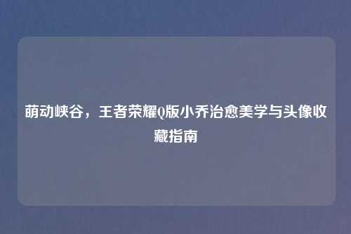 萌动峡谷，王者荣耀Q版小乔治愈美学与头像收藏指南