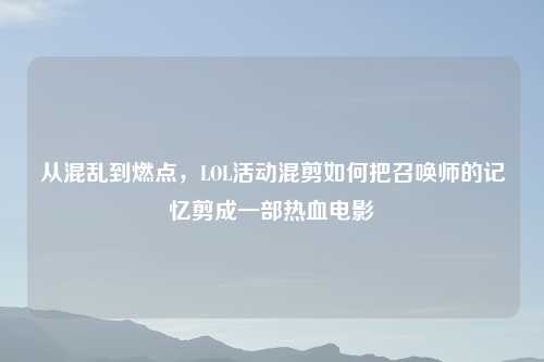 从混乱到燃点，LOL活动混剪如何把召唤师的记忆剪成一部热血电影