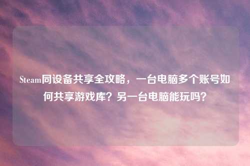 Steam同设备共享全攻略，一台电脑多个账号如何共享游戏库？另一台电脑能玩吗？