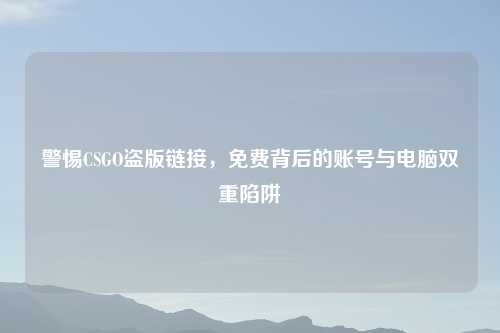 警惕CSGO盗版链接，免费背后的账号与电脑双重陷阱