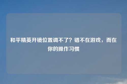 和平精英开镜位置调不了？错不在游戏，而在你的操作习惯