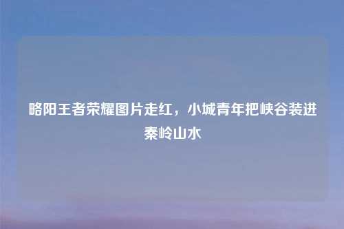 略阳王者荣耀图片走红，小城青年把峡谷装进秦岭山水