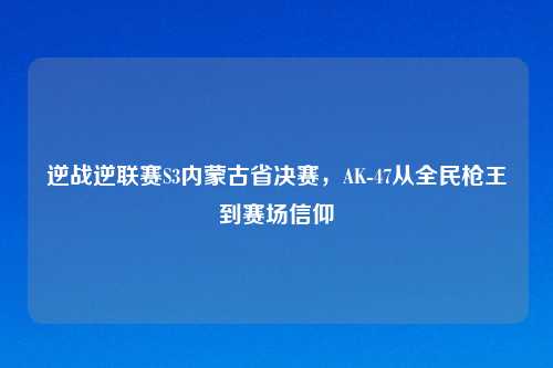 逆战逆联赛S3内蒙古省决赛，AK-47从全民枪王到赛场信仰