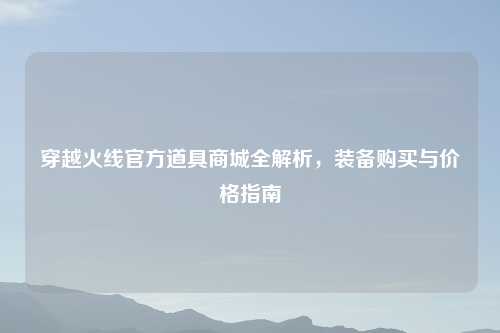 穿越火线官方道具商城全解析，装备购买与价格指南