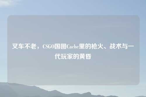 叉车不老，CSGO国图Cache里的枪火、战术与一代玩家的黄昏