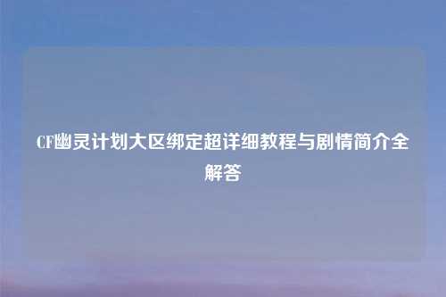 CF幽灵计划大区绑定超详细教程与剧情简介全解答