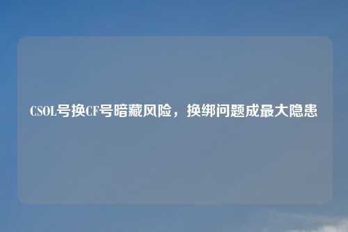 CSOL号换CF号暗藏风险，换绑问题成更大隐患