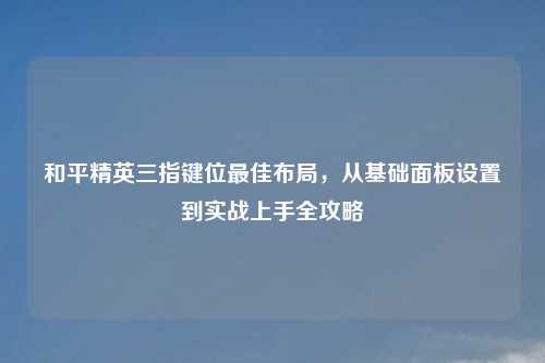 和平精英三指键位更佳布局，从基础面板设置到实战上手全攻略