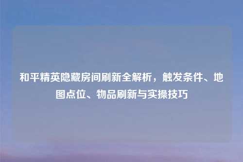 和平精英隐藏房间刷新全解析，触发条件、地图点位、物品刷新与实操技巧