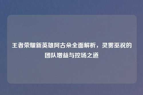 王者荣耀新英雄阿古朵全面解析，灵雾巫祝的团队增益与控场之道
