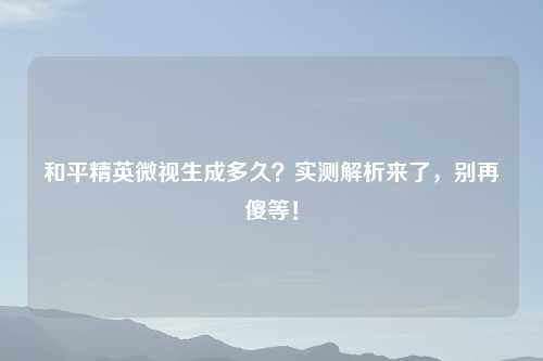 和平精英微视生成多久？实测解析来了，别再傻等！