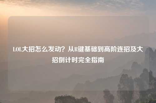LOL大招怎么发动？从R键基础到高阶连招及大招倒计时完全指南