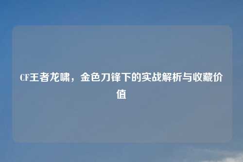 CF王者龙啸，金色刀锋下的实战解析与收藏价值