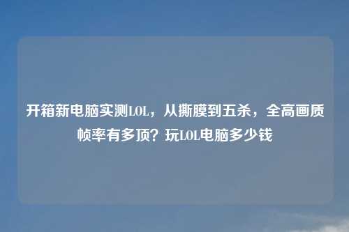 开箱新电脑实测LOL，从撕膜到五杀，全高画质帧率有多顶？玩LOL电脑多少钱