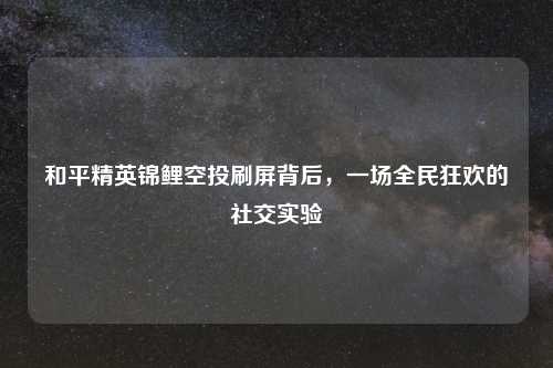 和平精英锦鲤空投刷屏背后，一场全民狂欢的社交实验