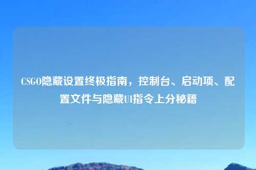 CSGO隐藏设置终极指南，控制台、启动项、配置文件与隐藏UI指令上分秘籍